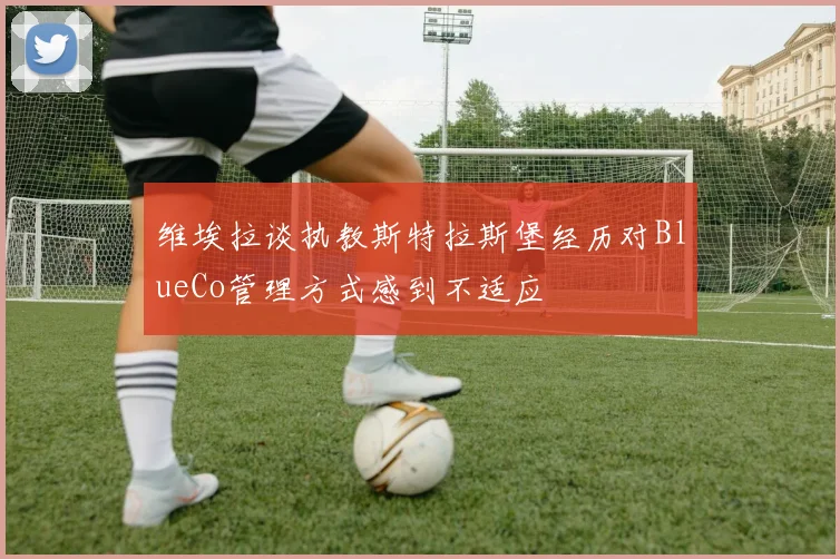 维埃拉谈执教斯特拉斯堡经历对BlueCo管理方式感到不适应