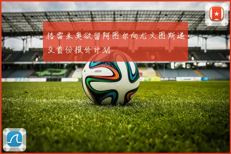 格雷米奥欲留阿图尔向尤文图斯递交首份报价计划