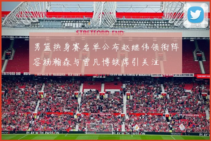 男篮热身赛名单公布赵继伟领衔阵容杨瀚森与曾凡博缺席引关注