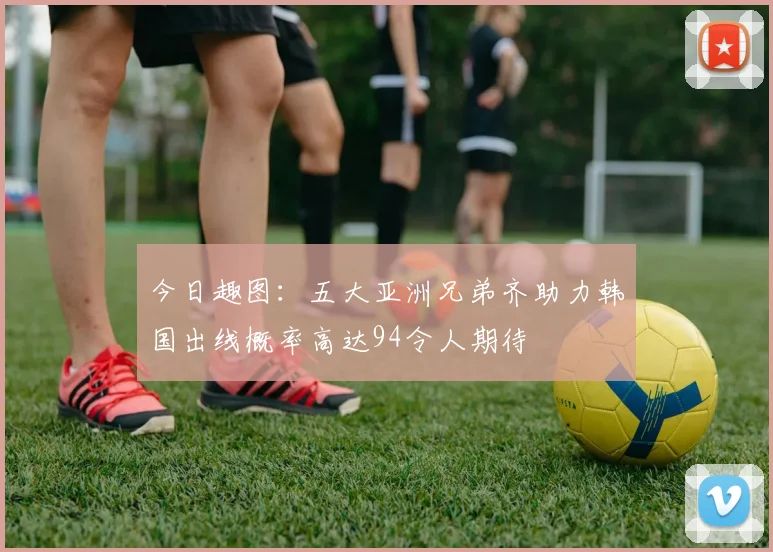 今日趣图：五大亚洲兄弟齐助力韩国出线概率高达94令人期待