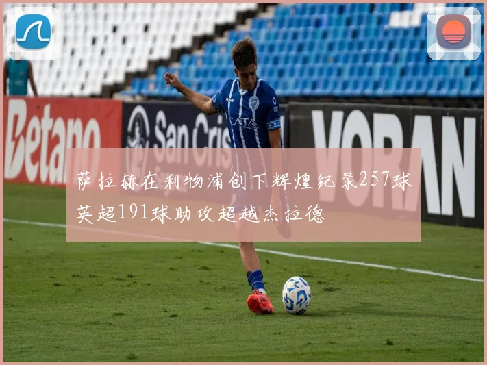 萨拉赫在利物浦创下辉煌纪录257球英超191球助攻超越杰拉德