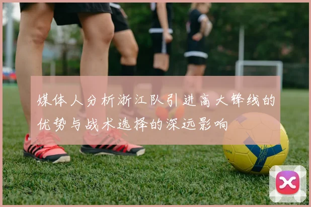 媒体人分析浙江队引进高大锋线的优势与战术选择的深远影响