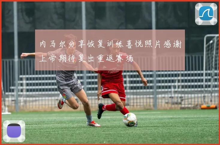 内马尔分享恢复训练喜悦照片感谢上帝期待复出重返赛场