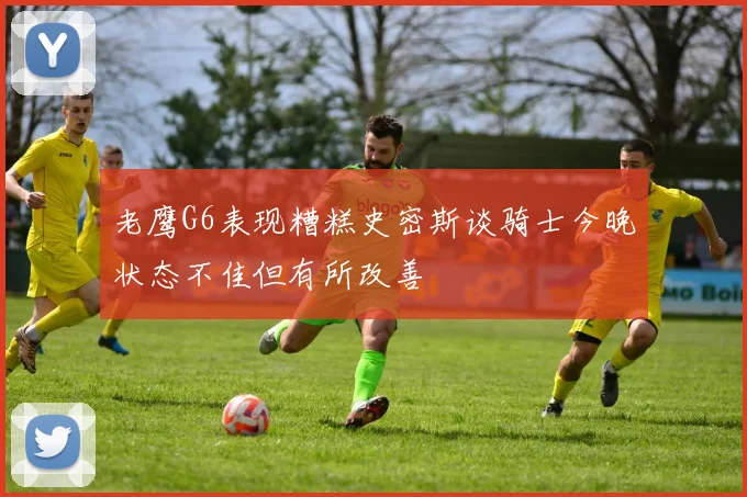 老鹰G6表现糟糕史密斯谈骑士今晚状态不佳但有所改善