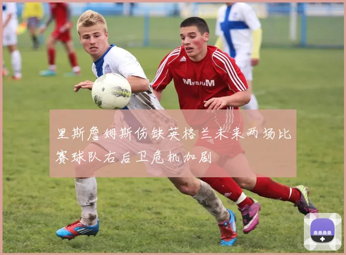 里斯詹姆斯伤缺英格兰未来两场比赛球队右后卫危机加剧
