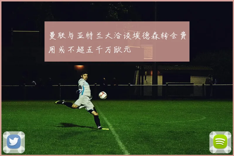 曼联与亚特兰大洽谈埃德森转会费用或不超五千万欧元
