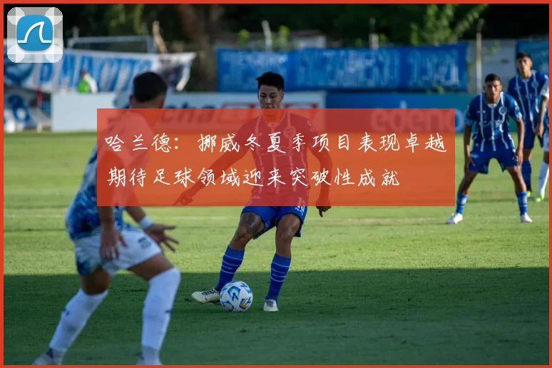 哈兰德：挪威冬夏季项目表现卓越期待足球领域迎来突破性成就