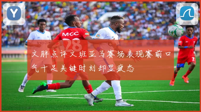 文胖点评文班亚马赛场表现赛前口气十足关键时刻却显疲态