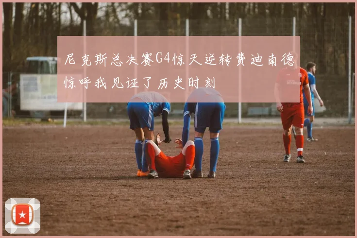 尼克斯总决赛G4惊天逆转费迪南德惊呼我见证了历史时刻
