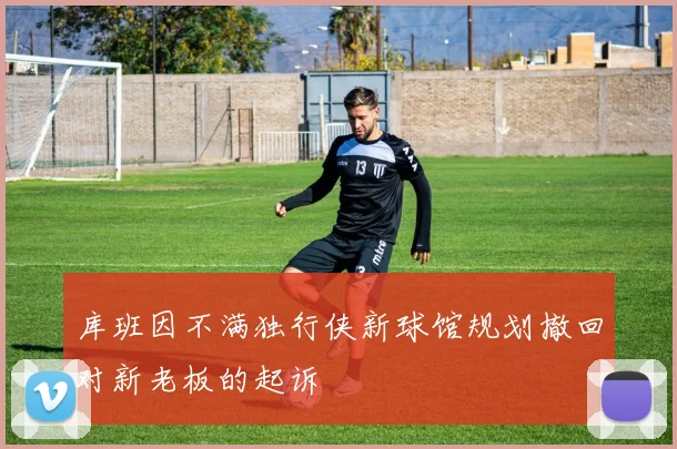 库班因不满独行侠新球馆规划撤回对新老板的起诉