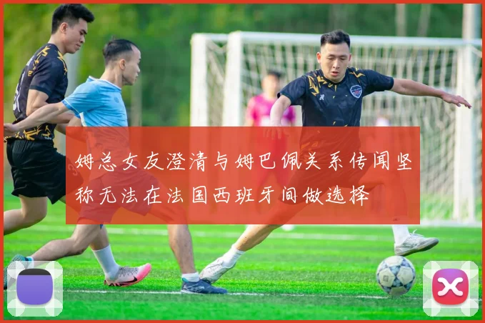 姆总女友澄清与姆巴佩关系传闻坚称无法在法国西班牙间做选择