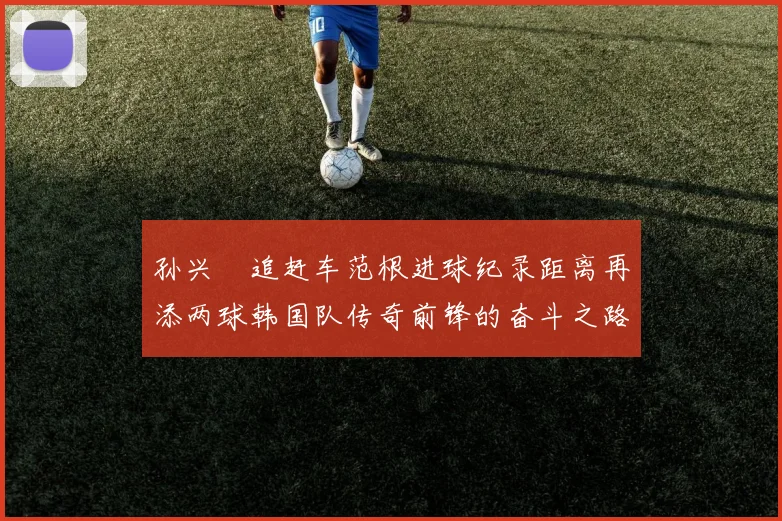 孙兴慜追赶车范根进球纪录距离再添两球韩国队传奇前锋的奋斗之路
