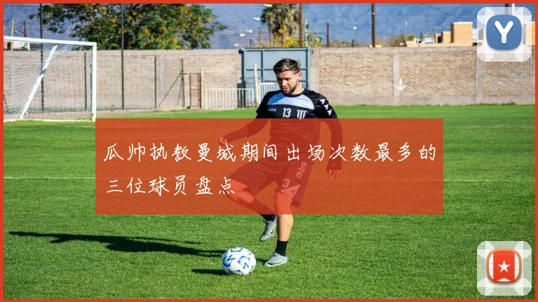 瓜帅执教曼城期间出场次数最多的三位球员盘点