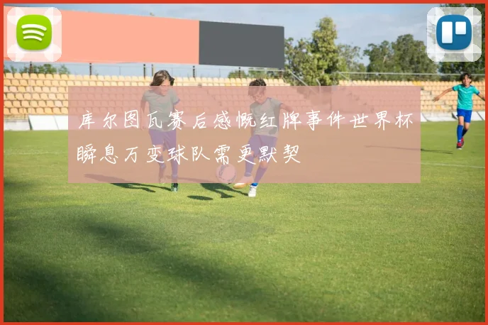 库尔图瓦赛后感慨红牌事件世界杯瞬息万变球队需更默契