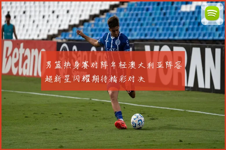 男篮热身赛对阵年轻澳大利亚阵容超新星闪耀期待精彩对决
